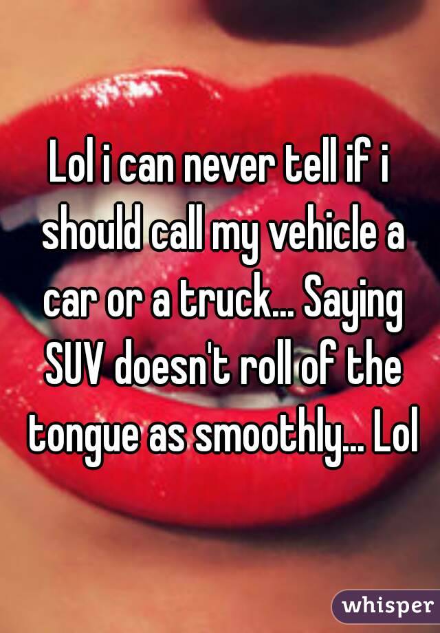Lol i can never tell if i should call my vehicle a car or a truck... Saying SUV doesn't roll of the tongue as smoothly... Lol
