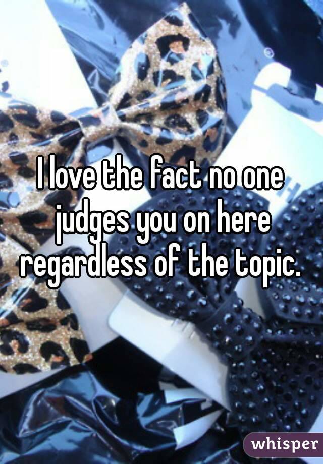 I love the fact no one judges you on here regardless of the topic. 