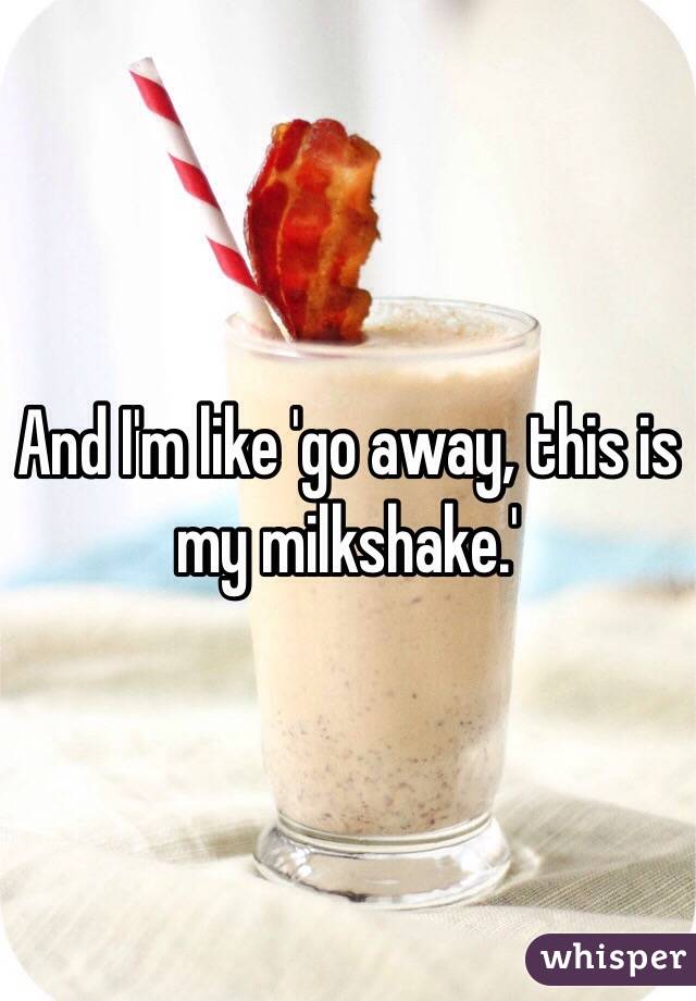 And I'm like 'go away, this is my milkshake.'