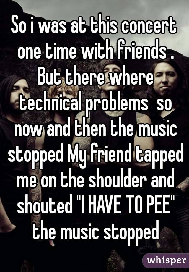 So i was at this concert one time with friends . But there where technical problems  so now and then the music stopped My friend tapped me on the shoulder and shouted "I HAVE TO PEE" the music stopped