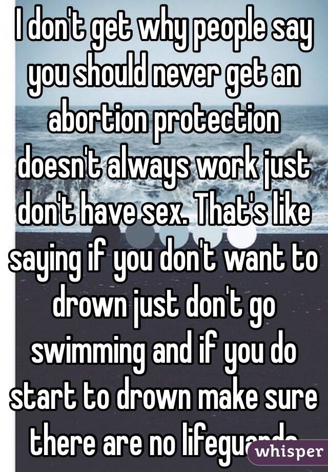 I don't get why people say you should never get an abortion protection doesn't always work just don't have sex. That's like saying if you don't want to drown just don't go swimming and if you do start to drown make sure there are no lifeguards