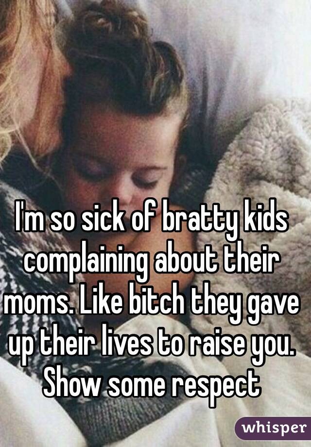 I'm so sick of bratty kids complaining about their moms. Like bitch they gave up their lives to raise you. Show some respect