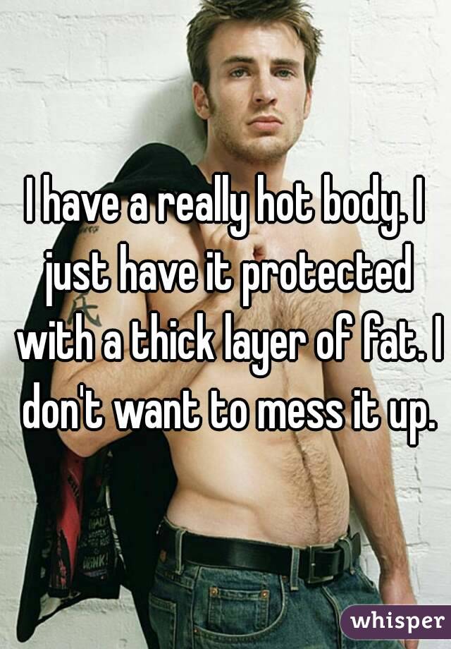 I have a really hot body. I just have it protected with a thick layer of fat. I don't want to mess it up.