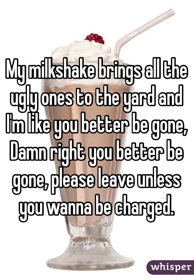 My milkshake brings all the ugly ones to the yard and I'm like you better be gone, Damn right you better be gone, please leave unless you wanna be charged.