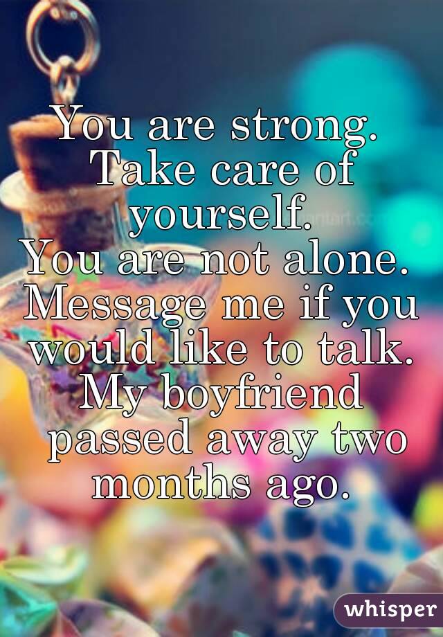 You are strong. 
Take care of yourself. 
You are not alone. 
Message me if you would like to talk. 
My boyfriend passed away two months ago. 