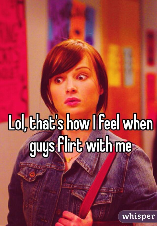 Lol, that's how I feel when guys flirt with me 