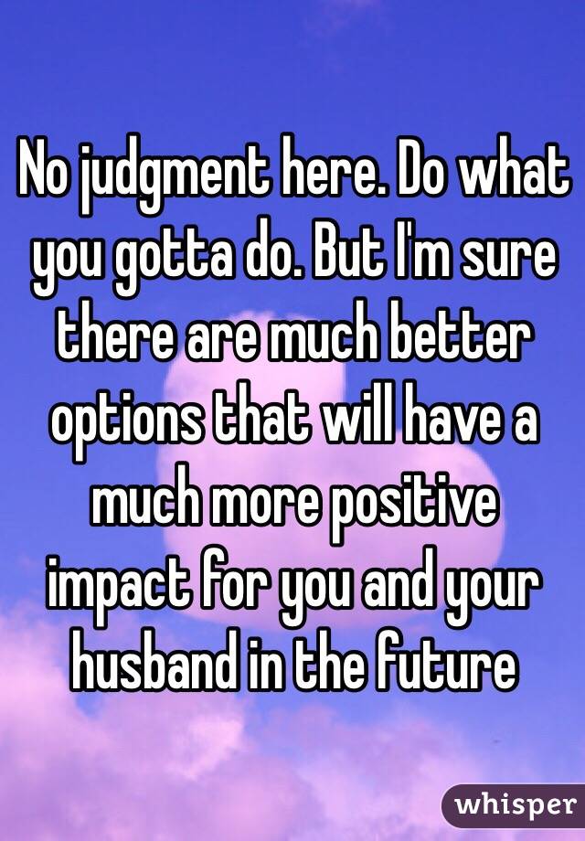 No judgment here. Do what you gotta do. But I'm sure there are much better options that will have a much more positive impact for you and your husband in the future 