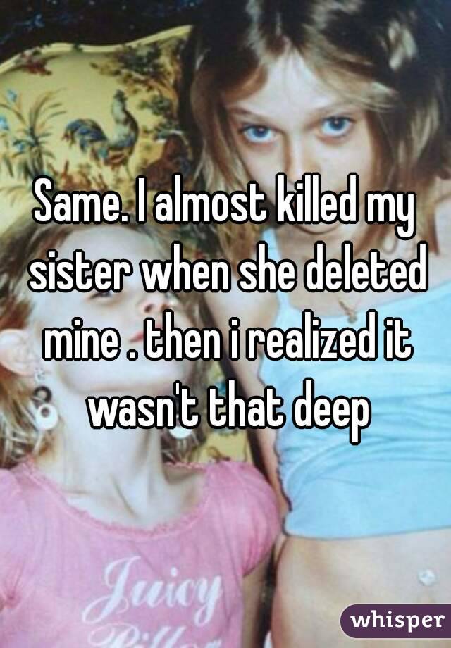 Same. I almost killed my sister when she deleted mine . then i realized it wasn't that deep