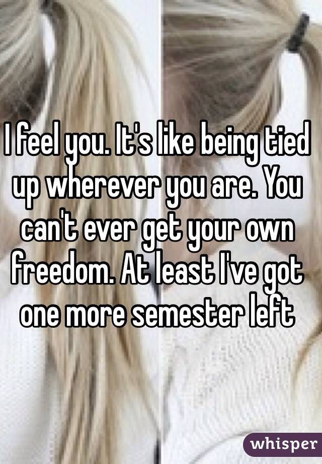 I feel you. It's like being tied up wherever you are. You can't ever get your own freedom. At least I've got one more semester left