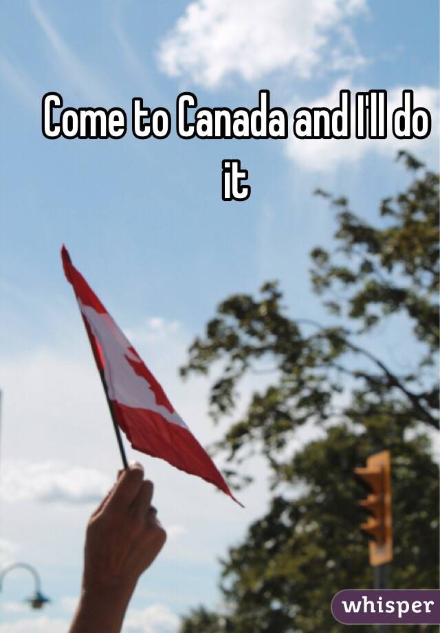 Come to Canada and I'll do it