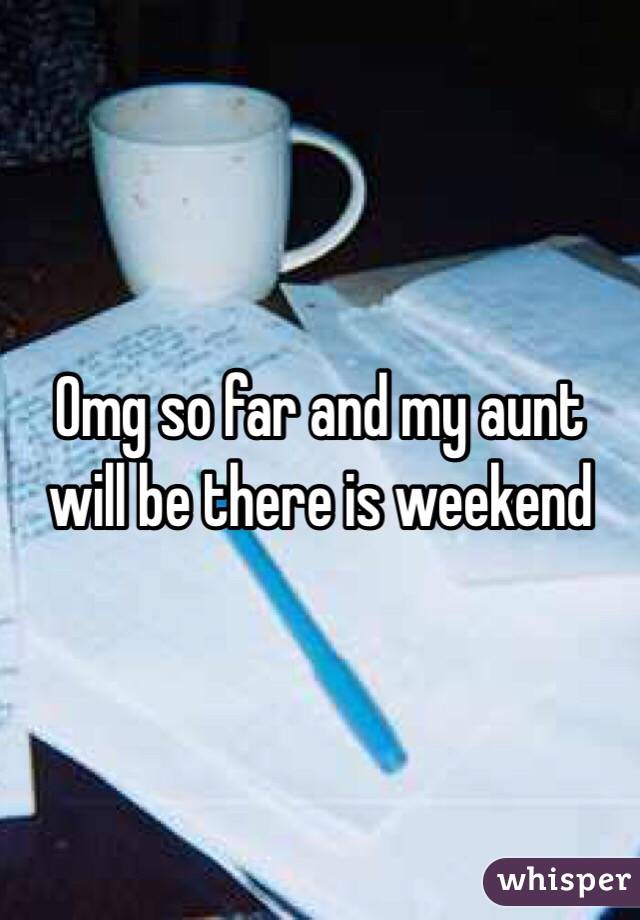 Omg so far and my aunt will be there is weekend 