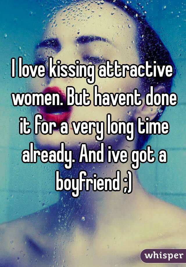 I love kissing attractive women. But havent done it for a very long time already. And ive got a boyfriend ;)