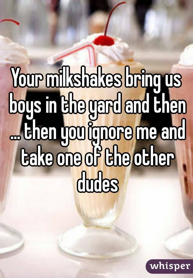 Your milkshakes bring us boys in the yard and then ... then you ignore me and take one of the other dudes