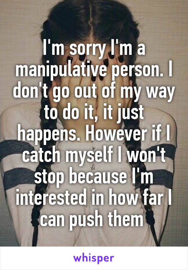 I'm sorry I'm a manipulative person. I don't go out of my way to do it, it just happens. However if I catch myself I won't stop because I'm interested in how far I can push them 