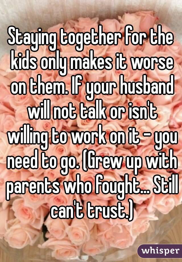 Staying together for the kids only makes it worse on them. If your husband will not talk or isn't willing to work on it - you need to go. (Grew up with parents who fought... Still can't trust.)