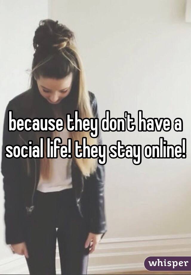 because they don't have a social life! they stay online!