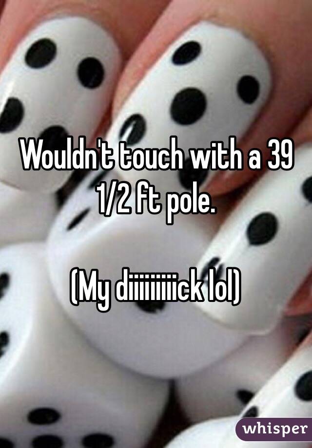 Wouldn't touch with a 39 1/2 ft pole.

(My diiiiiiiiick lol)