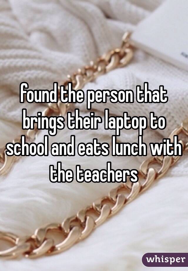 found the person that brings their laptop to school and eats lunch with the teachers 