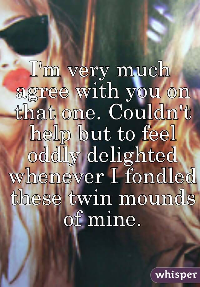 I'm very much agree with you on that one. Couldn't help but to feel oddly delighted whenever I fondled these twin mounds of mine.