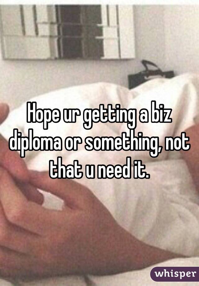 Hope ur getting a biz diploma or something, not that u need it.
