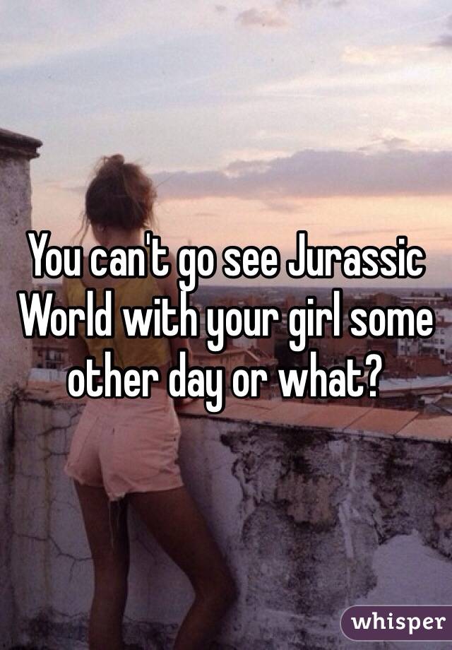 You can't go see Jurassic World with your girl some other day or what?
