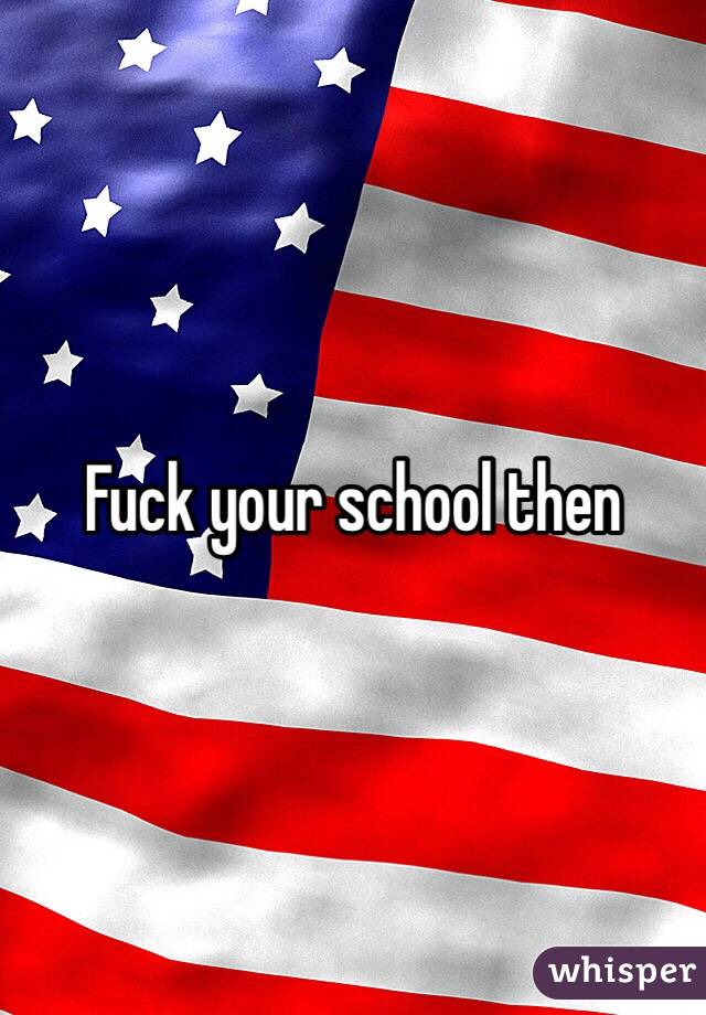 Fuck your school then