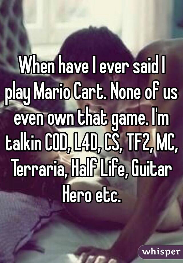 When have I ever said I play Mario Cart. None of us even own that game. I'm talkin COD, L4D, CS, TF2, MC, Terraria, Half Life, Guitar Hero etc.