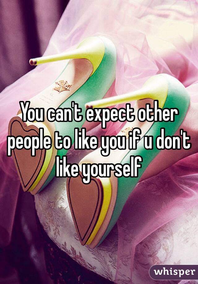 You can't expect other people to like you if u don't like yourself