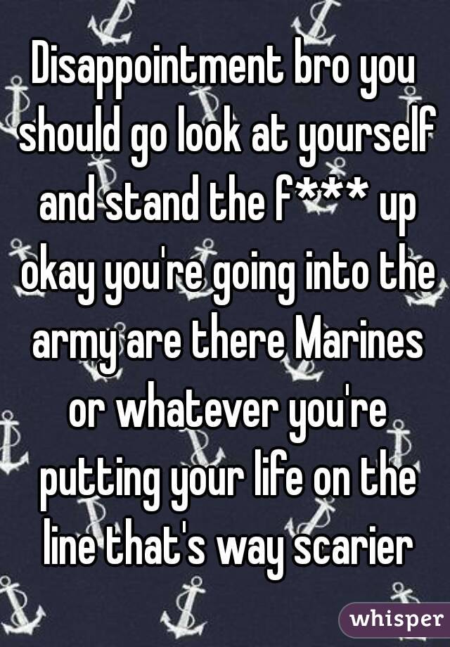 Disappointment bro you should go look at yourself and stand the f*** up okay you're going into the army are there Marines or whatever you're putting your life on the line that's way scarier