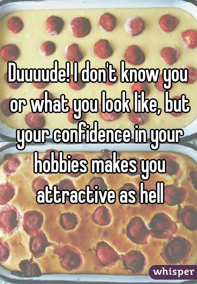 Duuuude! I don't know you or what you look like, but your confidence in your hobbies makes you attractive as hell