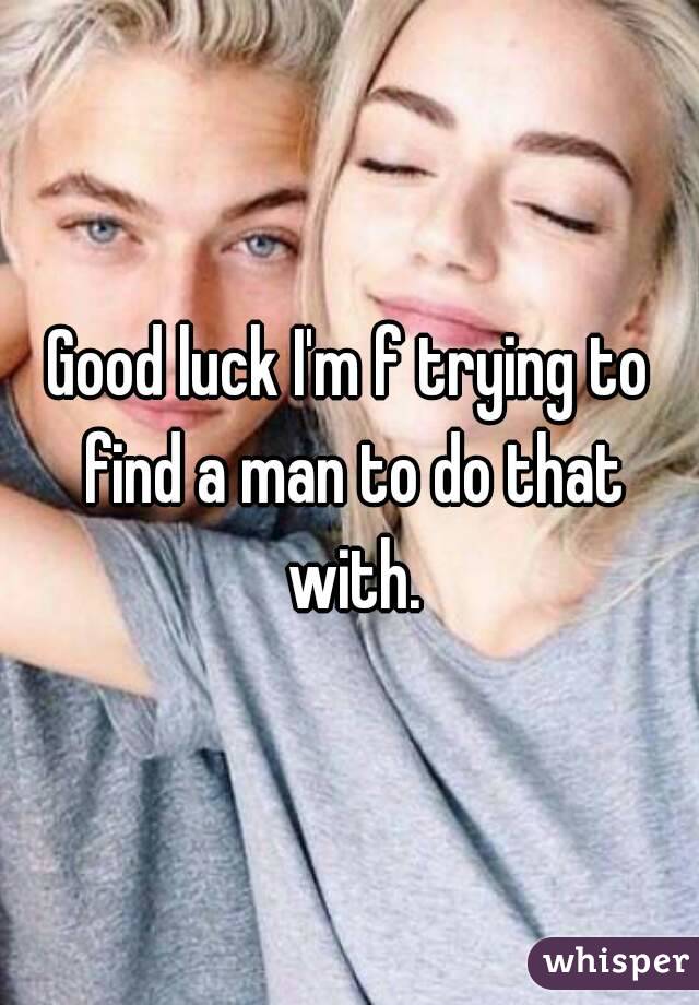 Good luck I'm f trying to find a man to do that with.