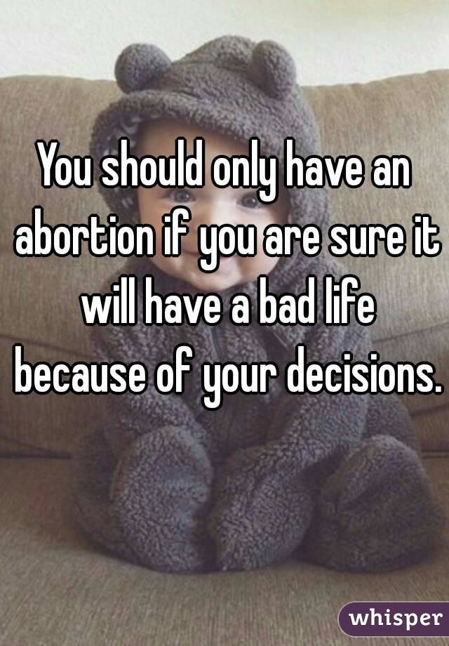 You should only have an abortion if you are sure it will have a bad life because of your decisions. 
