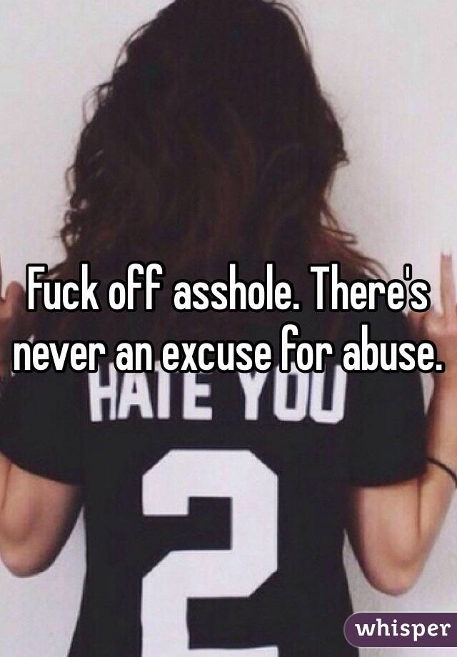 Fuck off asshole. There's never an excuse for abuse. 