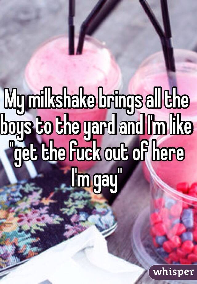 My milkshake brings all the boys to the yard and I'm like "get the fuck out of here I'm gay"