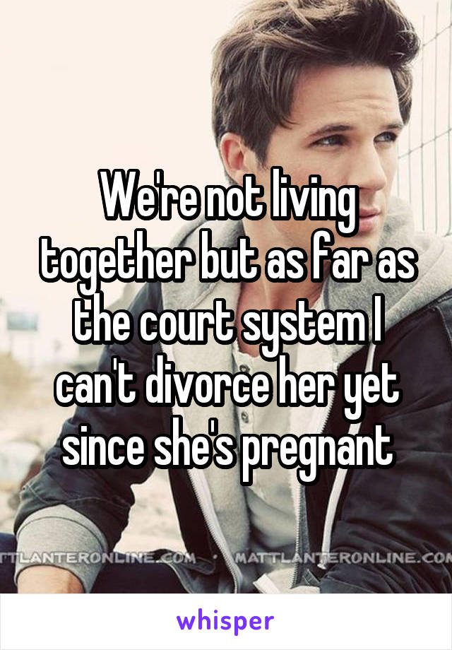 We're not living together but as far as the court system I can't divorce her yet since she's pregnant