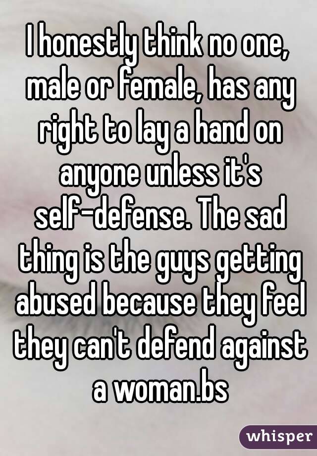 I honestly think no one, male or female, has any right to lay a hand on anyone unless it's self-defense. The sad thing is the guys getting abused because they feel they can't defend against a woman.bs