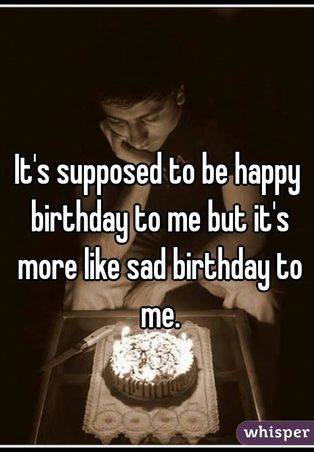 It's supposed to be happy birthday to me but it's more like sad birthday to me.