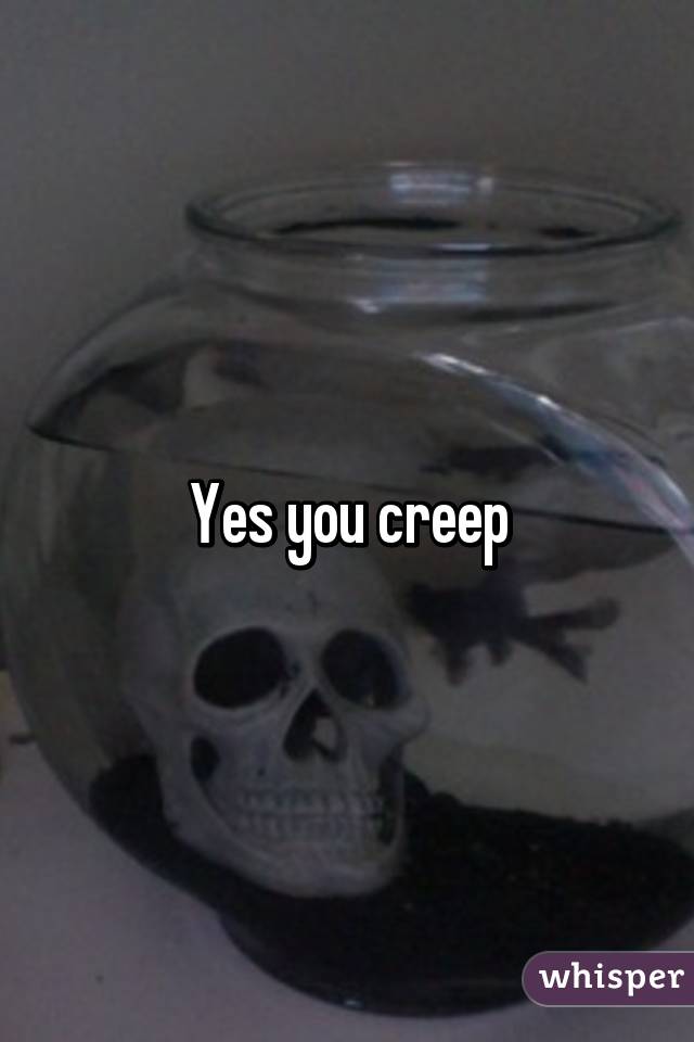 Yes you creep