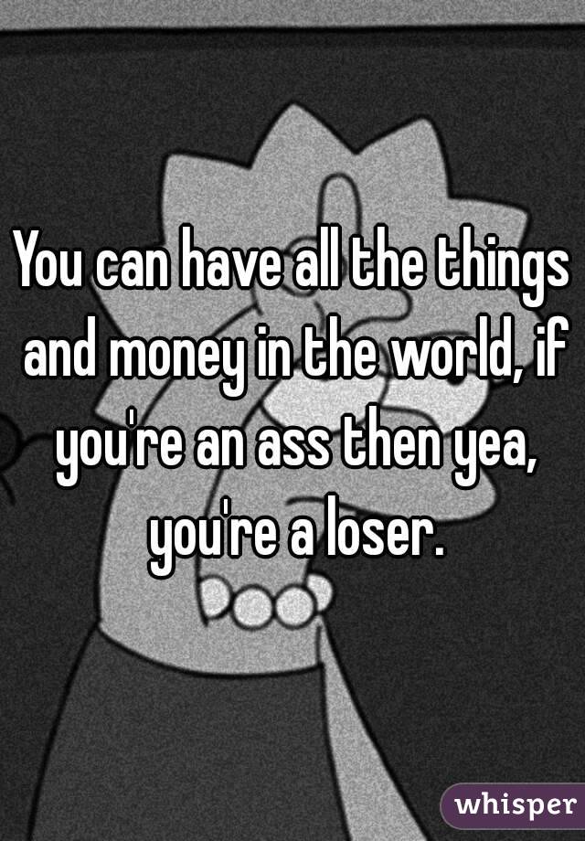 You can have all the things and money in the world, if you're an ass then yea, you're a loser.