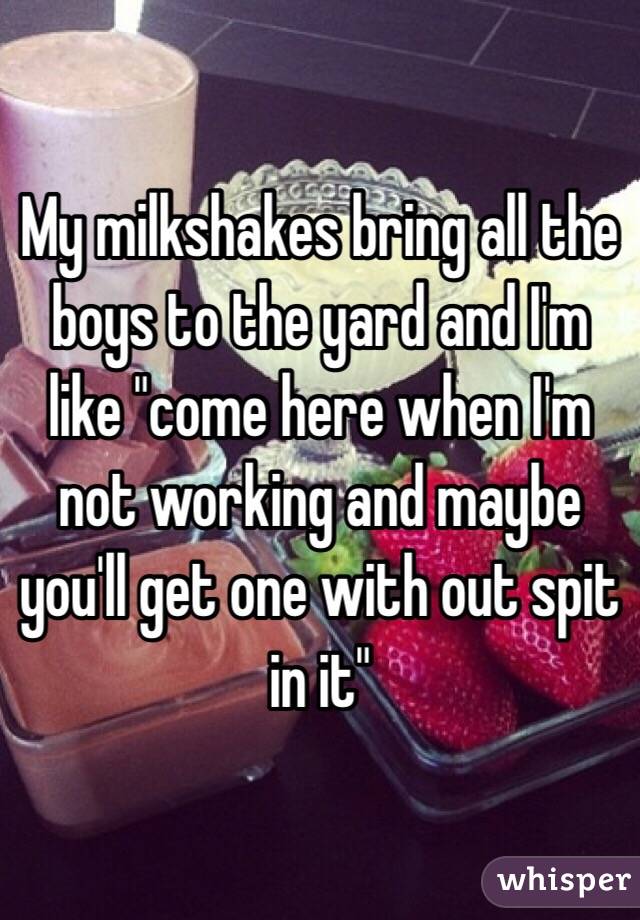 My milkshakes bring all the boys to the yard and I'm like "come here when I'm not working and maybe you'll get one with out spit in it"