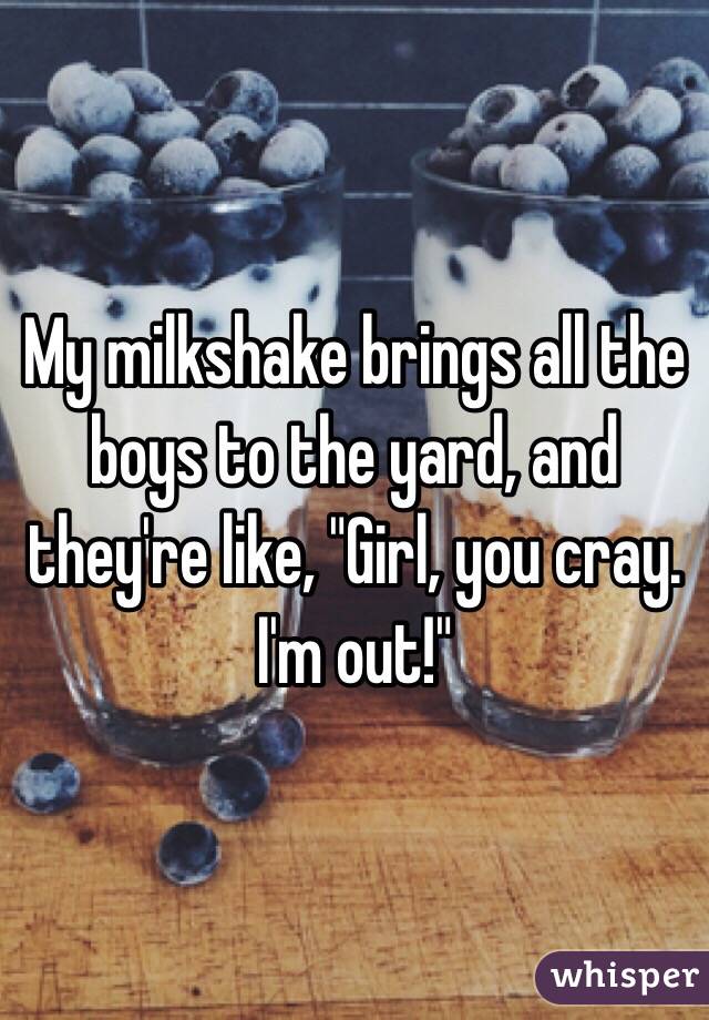 My milkshake brings all the boys to the yard, and they're like, "Girl, you cray. I'm out!"