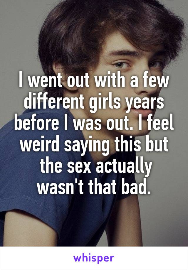 I went out with a few different girls years before I was out. I feel weird saying this but
 the sex actually wasn't that bad.