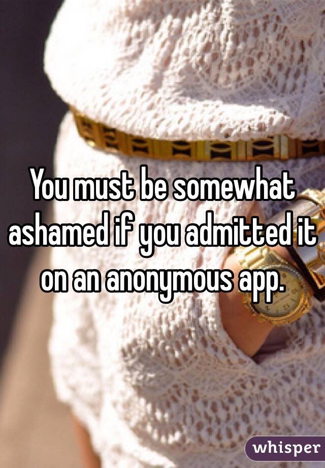 You must be somewhat ashamed if you admitted it on an anonymous app. 