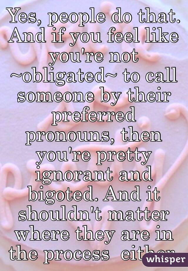 Yes, people do that. And if you feel like you're not ~obligated~ to call someone by their preferred pronouns, then you're pretty ignorant and bigoted. And it shouldn't matter where they are in the process  either. 