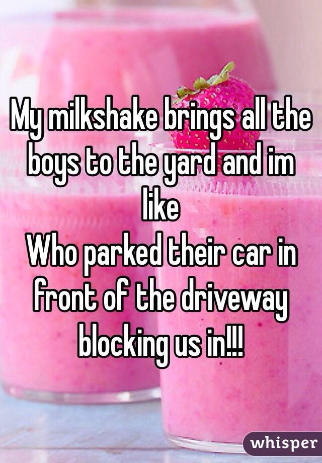 My milkshake brings all the boys to the yard and im like 
Who parked their car in front of the driveway blocking us in!!!