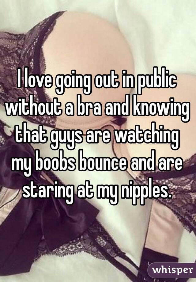 I love going out in public without a bra and knowing that guys are watching my boobs bounce and are staring at my nipples. 