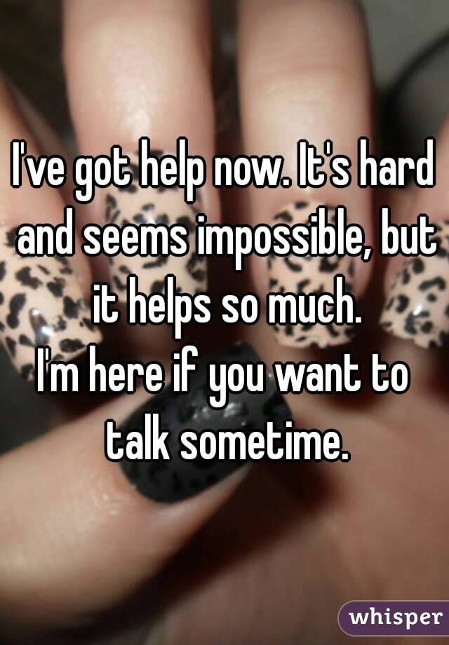 I've got help now. It's hard and seems impossible, but it helps so much.
I'm here if you want to talk sometime.
