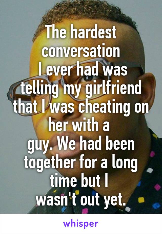 The hardest conversation
 I ever had was telling my girlfriend that I was cheating on her with a 
guy. We had been together for a long time but I 
wasn't out yet.