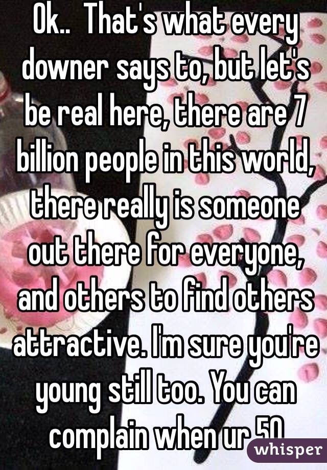 Ok..  That's what every downer says to, but let's be real here, there are 7 billion people in this world, there really is someone out there for everyone, and others to find others attractive. I'm sure you're young still too. You can complain when ur 50