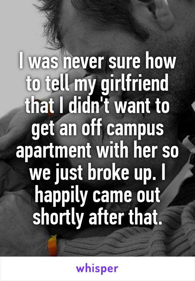 I was never sure how to tell my girlfriend that I didn't want to get an off campus apartment with her so we just broke up. I happily came out shortly after that.